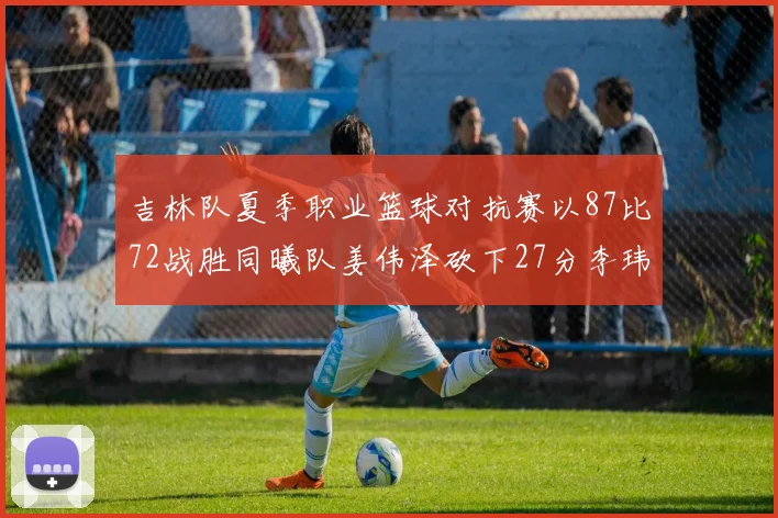 吉林队夏季职业篮球对抗赛以87比72战胜同曦队姜伟泽砍下27分李玮颢贡献20分