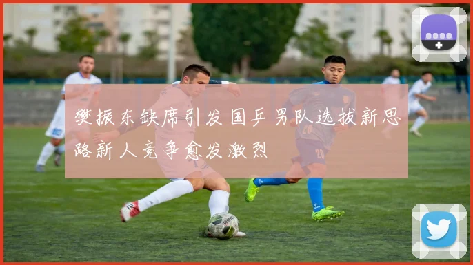 樊振东缺席引发国乒男队选拔新思路新人竞争愈发激烈