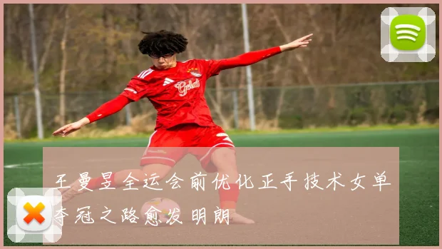 王曼昱全运会前优化正手技术女单夺冠之路愈发明朗