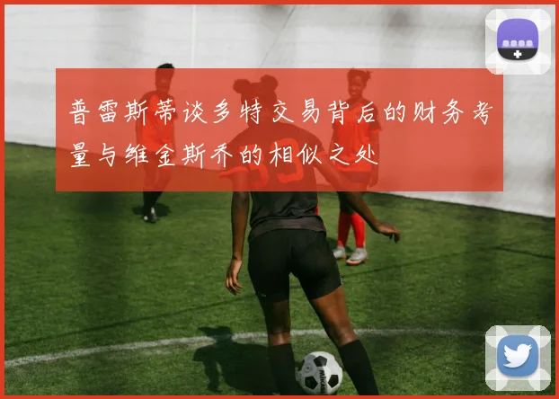 普雷斯蒂谈多特交易背后的财务考量与维金斯乔的相似之处