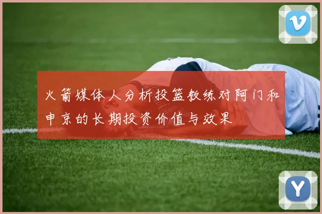 火箭媒体人分析投篮教练对阿门和申京的长期投资价值与效果